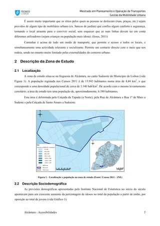 Mestrado em Planeamento e Operação de Transportes
Gestão da Mobilidade Urbana
Alcântara - Acessibilidades 5
É assim muito importante que os sítios pelos quais as pessoas se deslocam (ruas, praças, etc.) sejam
providos de algum tipo de mobiliário urbano (ex. bancos de jardim) que confira algum conforto e segurança,
tornando o local atraente para o convívio social, sem esquecer que as suas linhas devem ter em conta
diferentes utilizadores (sejam crianças ou população mais idosa). (Jesus, 2011)
Caminhar é acima de tudo um modo de transporte, que permite o acesso a todos os locais, e
simultaneamente uma actividade relaxante e socializante. Permite um contacto directo com o meio que nos
rodeia, sendo no entanto muito limitado pelas externalidades do contexto urbano.
2 Descrição da Zona de Estudo
2.1 Localização
A zona de estudo situa-se na freguesia de Alcântara, no canto Sudoeste do Município de Lisboa (vide
Figura 1). A população registada nos Censos 2011 é de 13.943 habitantes numa área de 4,44 km2
, o que
corresponde a uma densidade populacional de cerca de 3.140 hab/km2
. De acordo com o mesmo levantamento
censitário, a área de estudo tem uma população de, aproximadamente, 6.380 habitantes.
Esta área é delimitada pela Calçada da Tapada (a Norte), pela Rua de Alcântara e Rua 1º de Maio a
Sudeste e pela Calçada de Santo Amaro a Sudoeste.
Figura 1 – Localização e população na zona de estudo (Fonte: Censos 2011 – INE)
2.2 Descrição Sociodemográfica
As previsões demográficas apresentadas pelo Instituto Nacional de Estatística no início do século
apontavam para um crescente aumento da percentagem de idosos no total da população a partir de então, por
oposição ao total de jovens (vide Gráfico 1).
 