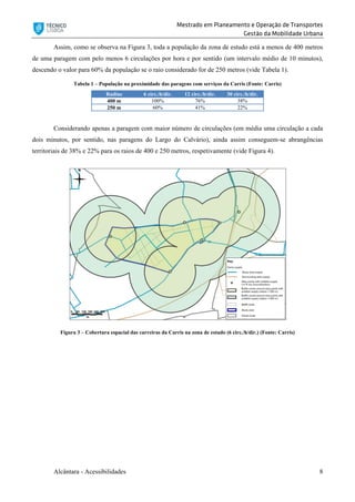 Mestrado em Planeamento e Operação de Transportes
Gestão da Mobilidade Urbana
Alcântara - Acessibilidades 8
Assim, como se observa na Figura 3, toda a população da zona de estudo está a menos de 400 metros
de uma paragem com pelo menos 6 circulações por hora e por sentido (um intervalo médio de 10 minutos),
descendo o valor para 60% da população se o raio considerado for de 250 metros (vide Tabela 1).
Tabela 1 – População na proximidade das paragens com serviços da Carris (Fonte: Carris)
Radius 6 circ./h/dir. 12 circ./h/dir. 30 circ./h/dir.
400 m 100% 76% 38%
250 m 60% 41% 22%
Considerando apenas a paragem com maior número de circulações (em média uma circulação a cada
dois minutos, por sentido, nas paragens do Largo do Calvário), ainda assim conseguem-se abrangências
territoriais de 38% e 22% para os raios de 400 e 250 metros, respetivamente (vide Figura 4).
Figura 3 – Cobertura espacial das carreiras da Carris na zona de estudo (6 circ./h/dir.) (Fonte: Carris)
 