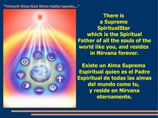 There is  a Supreme  SpiritualStar  which is the Spiritual Father of all the souls of the world like you, and resides  in Nirvana forever. Existe un Alma Suprema  Espiritual quien es el Padre Espiritual de todas las almas del mundo como tu,  y reside en Nirvana eternamente. “ Trimurti Dios/God Shiva habla/speaks...” 