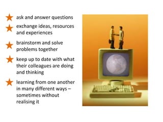 ask and answer questions
exchange ideas, resources
and experiences
brainstorm and solve
problems together
keep up to date with what
their colleagues are doing
and thinking
learning from one another
in many different ways –
sometimes without
realising it
 