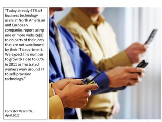 “Today already 47% of
business technology
users at North American
and European
companies report using
one or more website(s)
to do parts of their jobs
that are not sanctioned
by their IT department.
We expect this number
to grow to close to 60%
in 2011 as frustrated
workers work around IT
to self-provision
technology.”




Forrester Research,
April 2011                  19
 