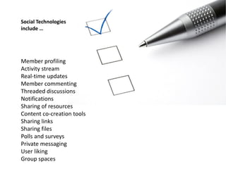 Social Technologies
include …




Member profiling
Activity stream
Real-time updates
Member commenting
Threaded discussions
Notifications
Sharing of resources
Content co-creation tools
Sharing links
Sharing files
Polls and surveys
Private messaging
User liking
Group spaces
 
