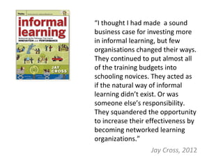 “I thought I had made a sound
business case for investing more
in informal learning, but few
organisations changed their ways.
They continued to put almost all
of the training budgets into
schooling novices. They acted as
if the natural way of informal
learning didn’t exist. Or was
someone else’s responsibility.
They squandered the opportunity
to increase their effectiveness by
becoming networked learning
organizations.”
                  Jay Cross, 2012
 