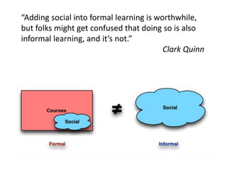 “Adding social into formal learning is worthwhile,
but folks might get confused that doing so is also
informal learning, and it’s not.”
                                         Clark Quinn
 