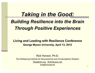 Taking in the Good:
Building Resilience into the Brain
 Through Positive Experiences

 Living and Leading with Resilience Conference
         George Mason University, April 13, 2012



                       Rick Hanson, Ph.D.
  The Wellspring Institute for Neuroscience and Contemplative Wisdom
                    WiseBrain.org RickHanson.net
                           drrh@comcast.net
                                                                       1
 