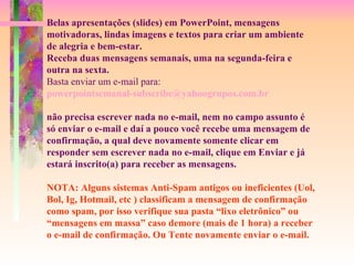 Belas apresentações (slides) em PowerPoint, mensagens motivadoras, lindas imagens e textos para criar um ambiente de alegria e bem-estar. Receba duas mensagens semanais, uma na segunda-feira e outra na sexta. Basta enviar um e-mail para:  [email_address]   não precisa escrever nada no e-mail, nem no campo assunto é só enviar o e-mail e daí a pouco você recebe uma mensagem de confirmação, a qual deve novamente somente clicar em responder sem escrever nada no e-mail, clique em Enviar e já estará inscrito(a) para receber as mensagens.  NOTA: Alguns sistemas Anti-Spam antigos ou ineficientes (Uol, Bol, Ig, Hotmail, etc ) classificam a mensagem de confirmação como spam, por isso verifique sua pasta “lixo eletrônico” ou “mensagens em massa” caso demore (mais de 1 hora) a receber  o e-mail de confirmação. Ou Tente novamente enviar o e-mail. 