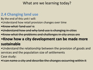 What are we learning today?

2.4 Changing land use
By the end of this unit I will:
•Understand how retail provision changes over time
•Know what ‘land use’ is
•Understand how and why land use is changing in cities
•Know what the problems and challenges in city areas are
•Know how a city development can be made more
sustainable
•Understand the relationship between the provision of goods and
services and the population size of settlements
Case study:
•I can name a city and describe the changes occurring within it
 