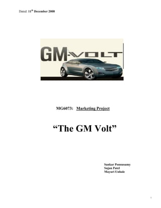 Dated: 11th December 2008




                            MG6073: Marketing Project




                       “The GM Volt”


                                                  Sankar Ponnusamy
                                                  Sujan Patel
                                                  Mayuri Unhale




                                                                     1
 