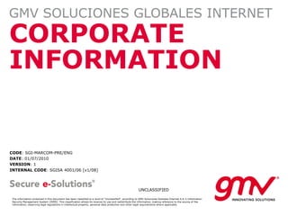GMV SOLUCIONES GLOBALES INTERNET
CORPORATE
INFORMATION


CODE: SGI-MARCOM-PRE/ENG
DATE: 01/07/2010
VERSION: 1
INTERNAL CODE: SGISA 4001/06 [v1/08]



                                                                                                         UNCLASSIFIED

 The information contained in this document has been classified to a level of "Unclassified", according to GMV Soluciones Globales Internet S.A.'s Information
 Security Management System (ISMS). This classification allows its receiver to use and redistribute the information, making reference to the source of the
 information; observing legal regulations in intellectual property, personal data protection and other legal requirements where applicable.
 