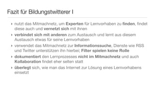 Fazit für Bildungstwitterer I
 ‣ nutzt das Mitmachnetz, um Experten für Lernvorhaben zu ﬁnden, ﬁndet
   diese auch und vernetzt sich mit ihnen
 ‣ verbindet sich mit anderen zum Austausch und lernt aus diesem
   Austausch etwas für seine Lernvorhaben
 ‣ verwendet das Mitmachnetz zur Informationssuche, Dienste wie RSS
   und Twitter unterstützen ihn hierbei; Filter spielen keine Rolle
 ‣ dokumentiert den Lernprozesses nicht im Mitmachnetz und auch
   Kollaboration ﬁndet eher selten statt
 ‣ überlegt sich, wie man das Internet zur Lösung eines Lernvorhabens
   einsetzt
 