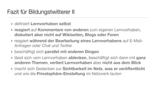 Fazit für Bildungstwitterer II
 ‣ deﬁniert Lernvorhaben selbst
 ‣ reagiert auf Kommentare von anderen zum eigenen Lernvorhaben,
   diskutiert aber nicht auf Wikiseiten, Blogs oder Foren
 ‣ reagiert während der Bearbeitung eines Lernvorhabens auf E-Mail-
   Anfragen oder Chat und Twitter
 ‣ beschäftigt sich parallel mit anderen Dingen
 ‣ lässt sich vom Lernvorhaben ablenken, beschäftigt sich dann mit ganz
   anderen Themen, verliert Lernvorhaben aber nicht aus dem Blick
 ‣ macht sich Gedanken zur Sichtbarkeit im Netz, was er veröffentlicht
   und wie die Privatsphäre-Einstellung im Netzwerk lauten
 