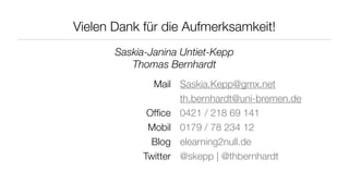 Vielen Dank für die Aufmerksamkeit!
       Saskia-Janina Untiet-Kepp
          Thomas Bernhardt
              Mail Saskia.Kepp@gmx.net
                    th.bernhardt@uni-bremen.de
             Ofﬁce 0421 / 218 69 141
             Mobil 0179 / 78 234 12
              Blog elearning2null.de
            Twitter @skepp | @thbernhardt
 
