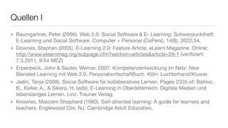 Quellen I
‣ Baumgartner, Peter (2006). Web 2.0: Social Software & E- Learning: Schwerpunktheft:
  E-Learning und Social Software. Computer + Personal (CoPers), 14(8), 2022;34.
‣ Downes, Stephen (2005). E-Learning 2.0: Feature Article. eLearn Magazine. Online:
  http://www.elearnmag.org/subpage.cfm?section=articles&article=29-1 (veriﬁziert:
  7.3.2011, 9:54 MEZ)
‣ Erpenbeck, John & Sauter, Werner. 2007. Kompetenzentwicklung im Netz: New
  Blended Learning mit Web 2.0. PersonalwirtschaftBuch. Köln: Luchterhand/Kluwer.
‣ Jadin, Tanja (2008). Social Software für kollaboratives Lernen. Pages 2335 of: Batinic,
  B., Koller, A., & Sikora, H. (eds), E-Learning in Oberösterreich: Digitale Medien und
  lebenslanges Lernen. Linz: Trauner Verlag.
‣ Knowles, Malcolm Shepherd (1980). Self-directed learning: A guide for learners and
  teachers. Englewood Clis, NJ: Cambridge Adult Education.
 