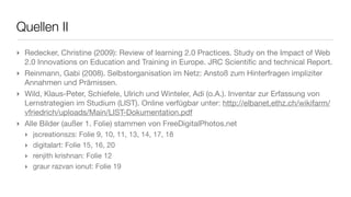 Quellen II
‣ Redecker, Christine (2009): Review of learning 2.0 Practices. Study on the Impact of Web
  2.0 Innovations on Education and Training in Europe. JRC Scientiﬁc and technical Report.
‣ Reinmann, Gabi (2008). Selbstorganisation im Netz: Anstoß zum Hinterfragen impliziter
  Annahmen und Prämissen.
‣ Wild, Klaus-Peter, Schiefele, Ulrich und Winteler, Adi (o.A.). Inventar zur Erfassung von
  Lernstrategien im Studium (LIST). Online verfügbar unter: http://elbanet.ethz.ch/wikifarm/
  vfriedrich/uploads/Main/LIST-Dokumentation.pdf
‣ Alle Bilder (außer 1. Folie) stammen von FreeDigitalPhotos.net
  ‣   jscreationszs: Folie 9, 10, 11, 13, 14, 17, 18
  ‣   digitalart: Folie 15, 16, 20
  ‣   renjith krishnan: Folie 12
  ‣   graur razvan ionut: Folie 19
 
