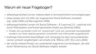 Warum ein neuer Fragebogen?
‣ selbstorganisiertes Lernen insbesondere in lernerzentrierten Lernumgebungen
‣ diese lassen sich mit Hilfe von sogenannter Social Software umsetzen
  (vgl. Jadin 2008 und Baumgartner 2006)
‣ selbstorganisiertes Lernen mit Social Software – E-Learning 2.0 – zeichnet sich
  durch Partizipation und Nutzer-generierte Inhalte aus (Downes 2005):
  ‣ Inhalte von Lernenden nicht nur “konsumiert” (und von Lehrenden bereitgestellt),
    sondern von ihnen ebenso generiert, kombiniert und miteinander ausgetauscht
‣ bisherige Instrumente beschäftigen sich vorrangig mit dem konsumierenden
  Lernen anhand vorgefertigter Lerninhalte (z.B. MSLQ, LIST, WLI und LASSI)
‣ der soLSo erfasst Einsatz von veränderten kognitiven Lernstrategien, die erst
  durch Verwendung von Social Software möglich werden
 