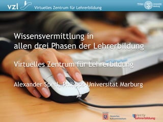 Wissensvermittlung inallen drei Phasen der Lehrerbildung Virtuelles Zentrum für Lehrerbildung Alexander Sperl, Philipps-Universität Marburg 