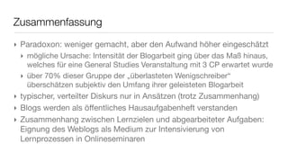 Zusammenfassung
‣ Paradoxon: weniger gemacht, aber den Aufwand höher eingeschätzt
‣ mögliche Ursache: Intensität der Blogarbeit ging über das Maß hinaus,
welches für eine General Studies Veranstaltung mit 3 CP erwartet wurde
‣ über 70% dieser Gruppe der „überlasteten Wenigschreiber“
überschätzen subjektiv den Umfang ihrer geleisteten Blogarbeit
‣ typischer, verteilter Diskurs nur in Ansätzen (trotz Zusammenhang)
‣ Blogs werden als öﬀentliches Hausaufgabenheft verstanden
‣ Zusammenhang zwischen Lernzielen und abgearbeiteter Aufgaben:
Eignung des Weblogs als Medium zur Intensivierung von
Lernprozessen in Onlineseminaren
 