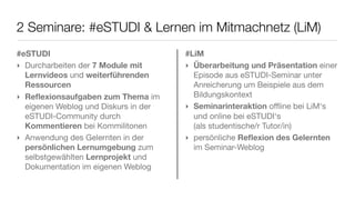 2 Seminare: #eSTUDI & Lernen im Mitmachnetz (LiM)
#eSTUDI
‣ Durcharbeiten der 7 Module mit
Lernvideos und weiterführenden
Ressourcen
‣ Reﬂexionsaufgaben zum Thema im
eigenen Weblog und Diskurs in der
eSTUDI-Community durch
Kommentieren bei Kommilitonen
‣ Anwendung des Gelernten in der
persönlichen Lernumgebung zum
selbstgewählten Lernprojekt und
Dokumentation im eigenen Weblog
#LiM
‣ Überarbeitung und Präsentation einer
Episode aus eSTUDI-Seminar unter
Anreicherung um Beispiele aus dem
Bildungskontext
‣ Seminarinteraktion oﬄine bei LiM‘s
und online bei eSTUDI‘s
(als studentische/r Tutor/in)
‣ persönliche Reﬂexion des Gelernten
im Seminar-Weblog
 