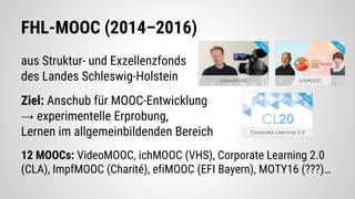 FHL-MOOC (2014–2016)
aus Struktur- und Exzellenzfonds
des Landes Schleswig-Holstein
Ziel: Anschub für MOOC-Entwicklung
→ experimentelle Erprobung,
Lernen im allgemeinbildenden Bereich
12 MOOCs: VideoMOOC, ichMOOC (VHS), Corporate Learning 2.0
(CLA), ImpfMOOC (Charité), efiMOOC (EFI Bayern), MOTY16 (???)…
 