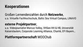 Kooperationen
Großen Lernendenzahlen durch Netzwerke,
u.a. Virtuelle Fachhochschule, Baltic Sea Virtual Campus, LINAVO
externe Projektpartner,
u.a. Videojournalist Marcus Valley, VHSen HH & HB, Universität
Kaiserslautern, Corporate Learning Alliance, Charité, EFI Bayern…
Plattformpartnerschaft MOOChub
 