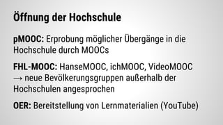 Öffnung der Hochschule
pMOOC: Erprobung möglicher Übergänge in die
Hochschule durch MOOCs
FHL-MOOC: HanseMOOC, ichMOOC, VideoMOOC
→ neue Bevölkerungsgruppen außerhalb der
Hochschulen angesprochen
OER: Bereitstellung von Lernmaterialien (YouTube)
 