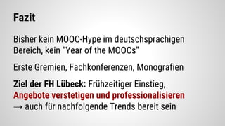 Fazit
Bisher kein MOOC-Hype im deutschsprachigen
Bereich, kein “Year of the MOOCs”
Erste Gremien, Fachkonferenzen, Monografien
Ziel der FH Lübeck: Frühzeitiger Einstieg,
Angebote verstetigen und professionalisieren
→ auch für nachfolgende Trends bereit sein
 