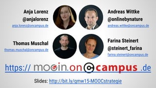 Anja Lorenz
@anjalorenz
anja.lorenz@oncampus.de
Andreas Wittke
@onlinebynature
andreas.wittke@oncampus.de
Thomas Muschal
thomas.muschal@oncampus.de
Farina Steinert
@steinert_farina
farina.steinert@oncampus.de
https:// . .de
Slides: http://bit.ly/gmw15-MOOCstrategie
 
