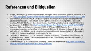 Referenzen und Bildquellen
● Fraczek, Jennifer (2015): Online-Lernplattformen: Bildung für alle ist eine Illusion, golem.de vom 12.06.2015.
URL: http://www.golem.de/news/online-lernplattformen-bildung-fuer-alle-ist-eine-illusion-1506-114557.html
● Jungermann, I., & Wannemacher, K. (2015). Innovationen in der Hochschulbildung Massive Open Online
Courses an den deutschen Hochschulen. Berlin: Expertenkommission Forschung und Innovation (EFI).
● Lehmann, Anna (2015): Massive Open Online Courses in der Krise: „Ernüchterung ist eingekehrt“, Interview
auf taz.de vom 01.08.2015. URL: http://www.taz.de/Massive-Open-Online-Courses-in-der-Krise/!5213219/
● Lorenz, A., Müller, M., Stritzke, K., & Morgner, S. (2014). OPAL als MOOC-Plattform: Ein
Lernmanagementsystem wird geöffnet. In S. Trahasch, R. Plötzner, G. Schneider, C. Gayer, D. Sassiat, & N.
Wöhrle (Hrsg.), DeLFI 2014 – Die 12. e-Learning Fachtagung Informatik der Gesellschaft für Informatik e.V.
(S. 271–276). Freiburg: Gesellschaft für Informatik e.V. (GI).
● Loviscach, J., & Wernicke, S. (2013). Zwei MOOCs für Udacity. Planung – Produktion – Durchführung. In R.
Schulmeister (Hrsg.), MOOCs – Massive Open Online Courses. Offene Bildung oder Geschäftsmodell? (S.
81–101). Münster: Waxmann.
● Stifterverband (2013). MOOC-Production Fellowship: Lehren und Lernen im Web. http://www.stifterverband.
info/bildungsinitiative/quartaere_bildung/mooc_fellowships/
 