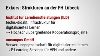 Exkurs: Strukturen an der FH Lübeck
Institut für Lerndienstleistungen (ILD)
techn.-didakt. Infrastruktur für
digitalisiertes Lernen
→ Hochschulübergreifende Kooperationsprojekte
oncampus GmbH
Verwertungsgesellschaft für digitalisiertes Lernen
→ E-Learning-Services für VFH und andere
 