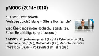 pMOOC (2014–2018)
aus BMBF-Wettbewerb
“Aufstieg durch Bildung – Offene Hochschule”
Ziel: Übergänge in die Hochschule gestalten,
Fokus Berufstätige (p=professional)
6 MOOCs: Projektmanagement (Ba./M.), Cybersecurity (M.),
Entrepreneurship (M.), Mathematik (Ba.), Mensch-Computer-
Interaktion (Ba./M.), Volkswirtschaftslehre (Ba.)
 