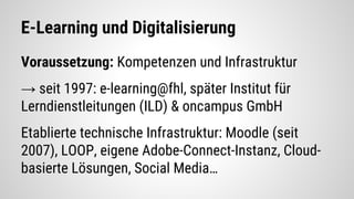 E-Learning und Digitalisierung
Voraussetzung: Kompetenzen und Infrastruktur
→ seit 1997: e-learning@fhl, später Institut für
Lerndienstleitungen (ILD) & oncampus GmbH
Etablierte technische Infrastruktur: Moodle (seit
2007), LOOP, eigene Adobe-Connect-Instanz, Cloud-
basierte Lösungen, Social Media…
 