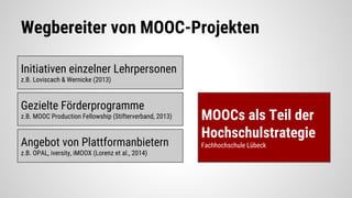 Wegbereiter von MOOC-Projekten
Initiativen einzelner Lehrpersonen
z.B. Loviscach & Wernicke (2013)
Gezielte Förderprogramme
z.B. MOOC Production Fellowship (Stifterverband, 2013)
Angebot von Plattformanbietern
z.B. OPAL, iversity, iMOOX (Lorenz et al., 2014)
MOOCs als Teil der
Hochschulstrategie
Fachhochschule Lübeck
 