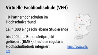 10 Partnerhochschulen im
Hochschulverbund
ca. 4.000 eingeschriebene Studierende
bis 2004 als Bundesleitprojekt
gefördert (BMBF), heute in regulären
Hochschulbetrieb integriert http://www.vfh.
de/
Virtuelle Fachhochschule (VFH)
 