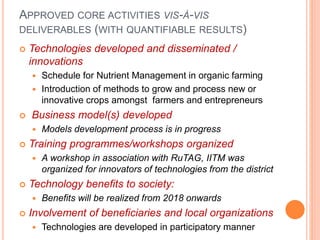 APPROVED CORE ACTIVITIES VIS-À-VIS
DELIVERABLES (WITH QUANTIFIABLE RESULTS)
 Technologies developed and disseminated /
innovations
 Schedule for Nutrient Management in organic farming
 Introduction of methods to grow and process new or
innovative crops amongst farmers and entrepreneurs
 Business model(s) developed
 Models development process is in progress
 Training programmes/workshops organized
 A workshop in association with RuTAG, IITM was
organized for innovators of technologies from the district
 Technology benefits to society:
 Benefits will be realized from 2018 onwards
 Involvement of beneficiaries and local organizations
 Technologies are developed in participatory manner
 