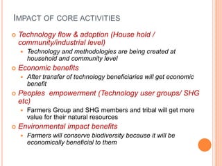 IMPACT OF CORE ACTIVITIES
 Technology flow & adoption (House hold /
community/industrial level)
 Technology and methodologies are being created at
household and community level
 Economic benefits
 After transfer of technology beneficiaries will get economic
benefit
 Peoples empowerment (Technology user groups/ SHG
etc)
 Farmers Group and SHG members and tribal will get more
value for their natural resources
 Environmental impact benefits
 Farmers will conserve biodiversity because it will be
economically beneficial to them
 