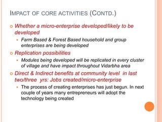 IMPACT OF CORE ACTIVITIES (CONTD.)
 Whether a micro-enterprise developed/likely to be
developed
 Farm Based & Forest Based household and group
enterprises are being developed
 Replication possibilities
 Modules being developed will be replicated in every cluster
of village and have impact throughout Vidarbha area
 Direct & Indirect benefits at community level in last
two/three yrs: Jobs created/micro-enterprise
 The process of creating enterprises has just begun. In next
couple of years many entrepreneurs will adopt the
technology being created
 