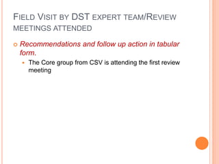 FIELD VISIT BY DST EXPERT TEAM/REVIEW
MEETINGS ATTENDED
 Recommendations and follow up action in tabular
form.
 The Core group from CSV is attending the first review
meeting
 