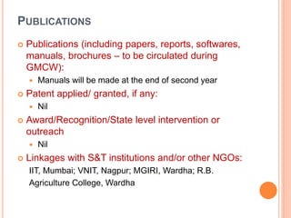 PUBLICATIONS
 Publications (including papers, reports, softwares,
manuals, brochures – to be circulated during
GMCW):
 Manuals will be made at the end of second year
 Patent applied/ granted, if any:
 Nil
 Award/Recognition/State level intervention or
outreach
 Nil
 Linkages with S&T institutions and/or other NGOs:
IIT, Mumbai; VNIT, Nagpur; MGIRI, Wardha; R.B.
Agriculture College, Wardha
 