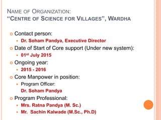 NAME OF ORGANIZATION:
“CENTRE OF SCIENCE FOR VILLAGES”, WARDHA
 Contact person:
 Dr. Soham Pandya, Executive Director
 Date of Start of Core support (Under new system):
 01st July 2015
 Ongoing year:
 2015 - 2016
 Core Manpower in position:
 Program Officer:
Dr. Soham Pandya
 Program Professional:
 Mrs. Ratna Pandya (M. Sc.)
 Mr. Sachin Kalwade (M.Sc., Ph.D)
 