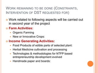 WORK REMAINING TO BE DONE (CONSTRAINTS,
INTERVENTION OF DST REQUESTED FOR)
 Work related to following aspects will be carried out
in second year of the project
 Farm Activities:
 Organic Farming
 New or Innovative Crops:
 Income Generating Activities:
 Food Products of edible parts of selected plant:
 Herbal Medicine cultivation and processing
 Technologies & methodologies for NTFP based
entrepreneurship development evolved
 Handmade paper and boards:
 