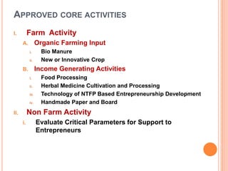 APPROVED CORE ACTIVITIES
I. Farm Activity
A. Organic Farming Input
i. Bio Manure
ii. New or Innovative Crop
B. Income Generating Activities
i. Food Processing
ii. Herbal Medicine Cultivation and Processing
iii. Technology of NTFP Based Entrepreneurship Development
iv. Handmade Paper and Board
II. Non Farm Activity
i. Evaluate Critical Parameters for Support to
Entrepreneurs
 