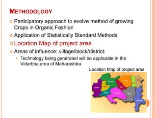 METHODOLOGY
 Participatory approach to evolve method of growing
Crops in Organic Fashion
 Application of Statistically Standard Methods
 Location Map of project area
 Areas of influence: village/block/district:
 Technology being generated will be applicable in the
Vidarbha area of Maharashtra
Location Map of project area
 