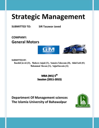 Strategic Management
SUBMITTED TO:

SIR Tasawar Javed

COMPANY:

General Motors

SUBMITTED BY:

Raashid Javed (32), Mudasra Amjad (21), Sumaira Tabassum (38), Abdul Latif (01)
Muhammad Hassan (24), Sajjad hussain (34)

Department Of Management sciences
The Islamia University of Bahawalpur

 