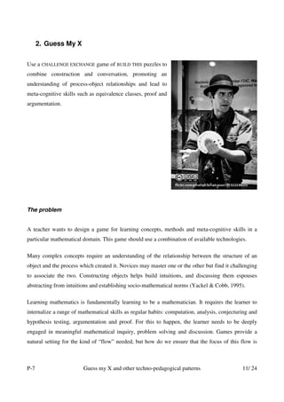 2. Guess My X


Use a CHALLENGE EXCHANGE game of BUILD THIS puzzles to
combine construction and conversation, promoting an
understanding of process-object relationships and lead to
meta-cognitive skills such as equivalence classes, proof and
argumentation.




The problem


A teacher wants to design a game for learning concepts, methods and meta-cognitive skills in a
particular mathematical domain. This game should use a combination of available technologies.

Many complex concepts require an understanding of the relationship between the structure of an
object and the process which created it. Novices may master one or the other but find it challenging
to associate the two. Constructing objects helps build intuitions, and discussing them espouses
abstracting from intuitions and establishing socio-mathematical norms (Yackel & Cobb, 1995).

Learning mathematics is fundamentally learning to be a mathematician. It requires the learner to
internalize a range of mathematical skills as regular habits: computation, analysis, conjecturing and
hypothesis testing, argumentation and proof. For this to happen, the learner needs to be deeply
engaged in meaningful mathematical inquiry, problem solving and discussion. Games provide a
natural setting for the kind of “flow” needed, but how do we ensure that the focus of this flow is



P-7                     Guess my X and other techno-pedagogical patterns                      11/ 24
 