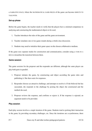 a   NARRATIVE SPACE, Where     the   MATHEMATICAL GAME-PIECES    of the game can become    OBJECTS TO

TALK WITH.


Set-up phase


Before the game begins, the teacher needs to verify that the players have a minimal competence in
analysing and constructing the mathematical objects to be used.

      1. Teacher introduces the rules of the game and the game environment.

      2. Teacher simulates one or two game rounds during a whole class discussion.

      3. Students may need to initialize their game space on the chosen collaborative medium.

If the game uses separate media for construction and communication, consider using a        TASK IN A

BOX    to streamline the transition between them.

Game session


The game sessions for the proposer and the responder are different, although the same player can
play both parts in parallel.

      1. Proposer initiates the game, by constructing and object according the game rules and
         publishing it. She then waits for responses.

      2. Responder chooses an attractive challenge, and attempts to resolve it. If she believed she has
         succeeded, she responds to the challenge by posting the object she constructed and the
         method she used.

      3. Proposer reviews the response, and confirms or rejects it. If the response is rejected, an
         argument needs to be provided.

Play session


Each play session involves a single iteration of the game. Students tend to prolong their interaction
in the game, by providing secondary challenges, etc. Since the iterations are a-synchronous, there


P-7                       Guess my X and other techno-pedagogical patterns                      15/ 24
 