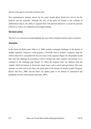 may be a time gap of several days between turns.

The communication medium chosen for the game should afford NARRATIVE                SPACES   for the
proposer and the responder. Although the rules of the game are limited to the exchange of
mathematical objects, the ability to augment these with personal narratives is crucial for personal
reflection as well as for collaborative knowledge building.

Set-down phase


The POST LUDUS discussion should highlight the issue of the evaluation function and its resolution.

Examples


In the Guess my Robot game (Mor et al, 2006) students exchanged challenges in the domain of
number sequences. Proposers would program a ToonTalk robot to produce a sequence, keep the
robot to themselves, and publish the first few terms of the sequence (Figure 10). Responders would
then solve the challenge by recreating a robot to produce the same sequence and posting it as a
comment on the challenge page (Figure 11). Often the response robot was different from the
original, which led learners to discussions about issues such as proof and equivalence. The same
structure was then used in the Guess my graph game in the domain of function graphs (Simpson,
Hoyles and Noss, 2006) and the Guess my garden game in the domain of randomness and
probability (Cerulli, Chioccariello and Lemut, 2007).




P-7                     Guess my X and other techno-pedagogical patterns                      16/ 24
 