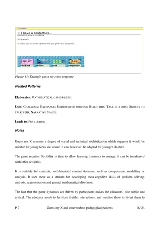 Figure 11: Example guess my robot response


Related Patterns


Elaborates: MATHEMATICAL GAME-PIECES;

Uses: CHALLENGE EXCHANGE; UNDERCOVER           PROCESS;   BUILD   THIS;   TASK   IN A BOX;   OBJECTS   TO

TALK WITH;   NARRATIVE SPACES;

Leads to: POST LUDUS;

Notes


Guess my X assumes a degree of social and technical sophistication which suggests it would be
suitable for young teens and above. It can, however, be adapted for younger children.

The game requires flexibility in time to allow learning dynamics to emerge. It can be interleaved
with other activities.

It is suitable for concrete, well-bounded content domains, such as computation, modelling or
analysis. It uses these as a stratum for developing meta-cognitive skills of problem solving,
analysis, argumentation and general mathematical discourse.

The fact that the game dynamics are driven by participants makes the educators’ role subtle and
critical. The educator needs to facilitate fruitful interactions, and monitor these to divert them to


P-7                      Guess my X and other techno-pedagogical patterns                        18/ 24
 