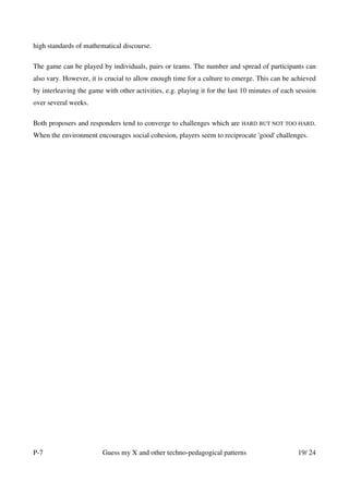 high standards of mathematical discourse.

The game can be played by individuals, pairs or teams. The number and spread of participants can
also vary. However, it is crucial to allow enough time for a culture to emerge. This can be achieved
by interleaving the game with other activities, e.g. playing it for the last 10 minutes of each session
over several weeks.

Both proposers and responders tend to converge to challenges which are HARD BUT NOT TOO HARD.
When the environment encourages social cohesion, players seem to reciprocate 'good' challenges.




P-7                      Guess my X and other techno-pedagogical patterns                       19/ 24
 