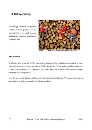 3. Soft scaffolding




Technology should be designed to
scaffold learners' progress, but an
interface that is too rigid impedes
individual expression, exploration
and innovation.




The problem


Scaffolding is a powerful tool for accelerating learning. It is a fundamental principle in many
interactive learning environments, such as OISE's Knowledge Forum, and is a guiding principle in
Learner-centred approaches (c.f. Quintana et al, 2004). However, scaffolds can become straitjackets
when they are too imperative.

How do you provide direction and support while maintaining the learners’ freedom, autonomy and
sense of self, as well as the teachers’ flexibility to adapt?




P-7                       Guess my X and other techno-pedagogical patterns                  20/ 24
 