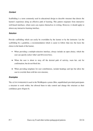 Context


Scaffolding is a term commonly used in educational design to describe structure that directs the
learner's experience along an effective path of learning. This pattern originates from interactive
web-based interfaces, where users can express themselves in writing. However, it should apply to
almost any interactive learning interface.

Solution


Provide scaffolding which can easily be overridden by the learner or by the instructor. Let the
scaffolding be a guideline, a recommendation which is easier to follow than not, but leave the
choice in the hands of the learner.

      • When providing a multiple-selection interface, always include an open choice, which the
         user can specify (select 'other' and fill in text box).

         When the user is about to stray off the desired path of activity, warn her, ask for
         confirmation, but do not block her.

         When providing templates for user contributions, include headings and tips but allow the
         user to override them with her own structure.

Examples

The ACTIVE WORKSHEETS used in the WebReports system (Mor, unpublished) provided participants
a structure to work within, but allowed them to take control and change this structure as their
confidence grew (Figure 8).




P-7                        Guess my X and other techno-pedagogical patterns                22/ 24
 